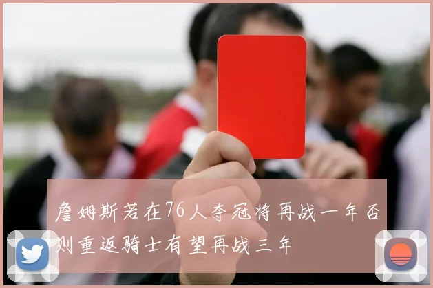詹姆斯若在76人夺冠将再战一年否则重返骑士有望再战三年