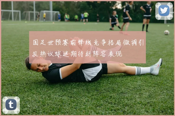 国足世预赛前锋线竞争格局微调引发热议球迷期待新阵容表现