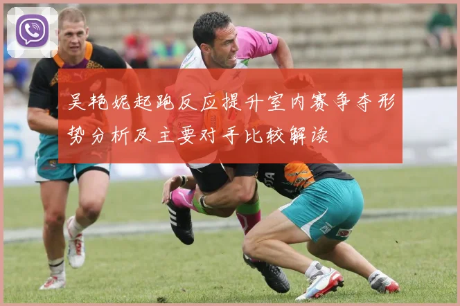 吴艳妮起跑反应提升室内赛争夺形势分析及主要对手比较解读