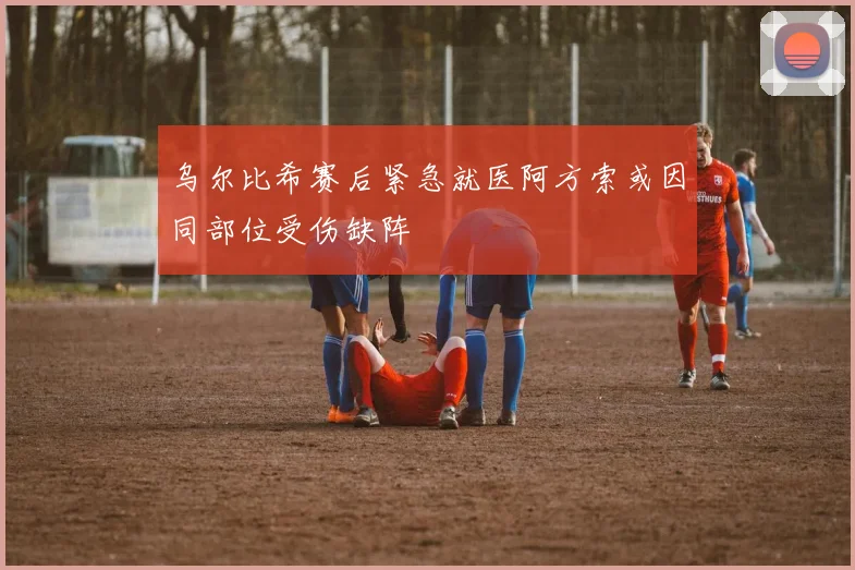 乌尔比希赛后紧急就医阿方索或因同部位受伤缺阵