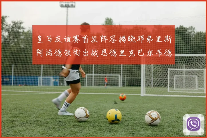 皇马友谊赛首发阵容揭晓邓弗里斯阿诺德领衔出战恩德里克巴尔韦德助力