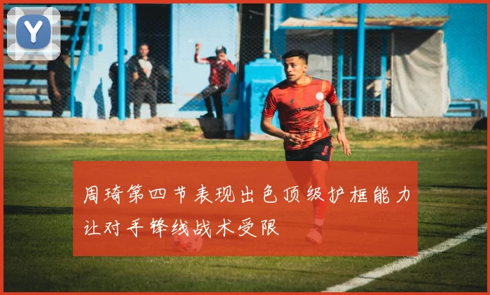 周琦第四节表现出色顶级护框能力让对手锋线战术受限