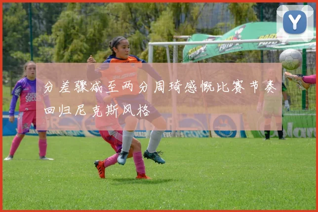 分差骤减至两分周琦感慨比赛节奏回归尼克斯风格