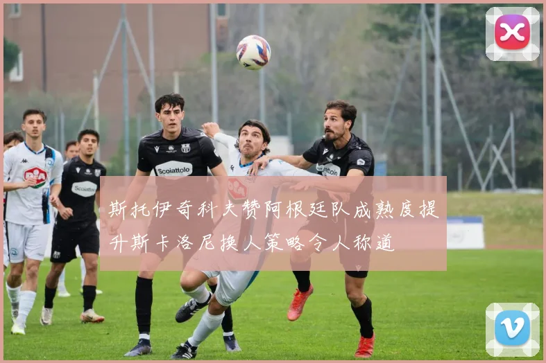 斯托伊奇科夫赞阿根廷队成熟度提升斯卡洛尼换人策略令人称道