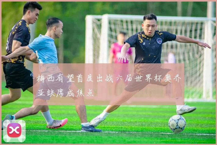 梅西有望首度出战六届世界杯奥乔亚缺席成焦点