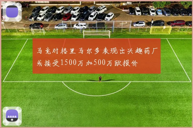 马竞对格里马尔多表现出兴趣药厂或接受1500万加500万欧报价
