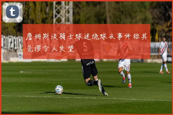 詹姆斯谈骑士球迷烧球衣事件称其荒谬令人失望