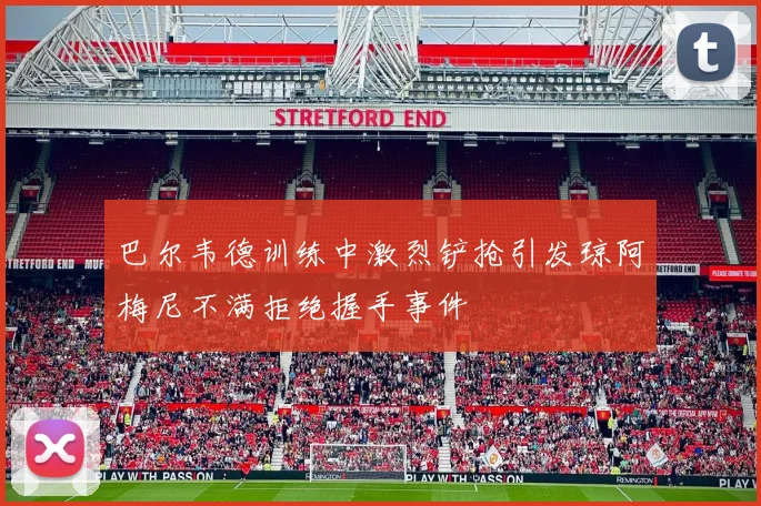巴尔韦德训练中激烈铲抢引发琼阿梅尼不满拒绝握手事件