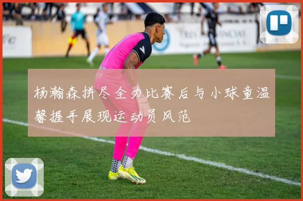 杨瀚森拼尽全力比赛后与小球童温馨握手展现运动员风范