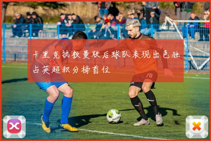 卡里克执教曼联后球队表现出色独占英超积分榜首位