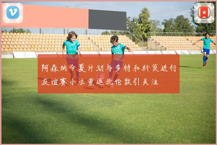 阿森纳今夏计划与多特和科莫进行友谊赛小法重返北伦敦引关注