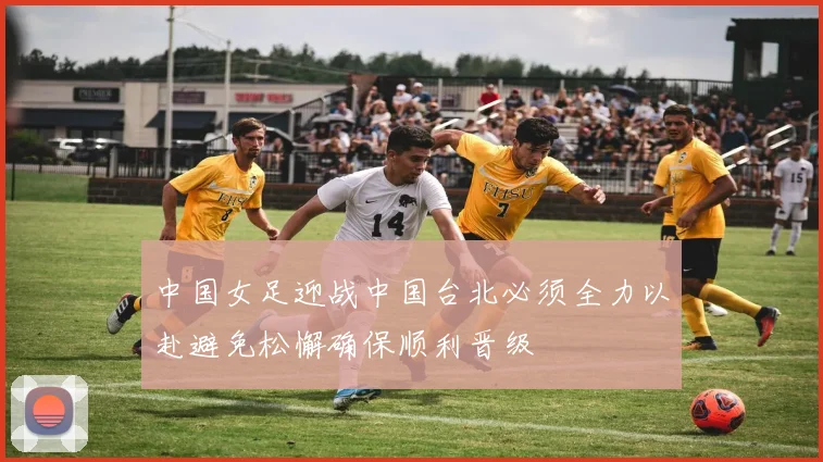 中国女足迎战中国台北必须全力以赴避免松懈确保顺利晋级