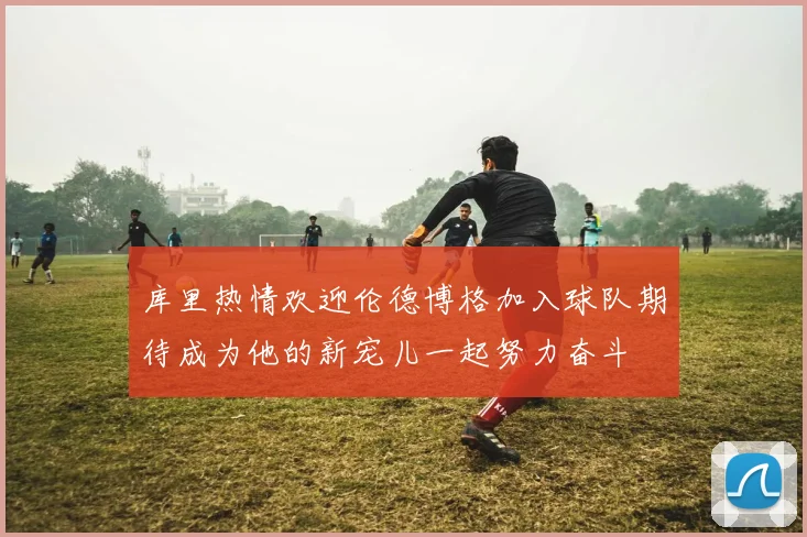 库里热情欢迎伦德博格加入球队期待成为他的新宠儿一起努力奋斗