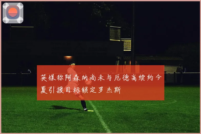 英媒称阿森纳尚未与厄德高续约今夏引援目标锁定罗杰斯