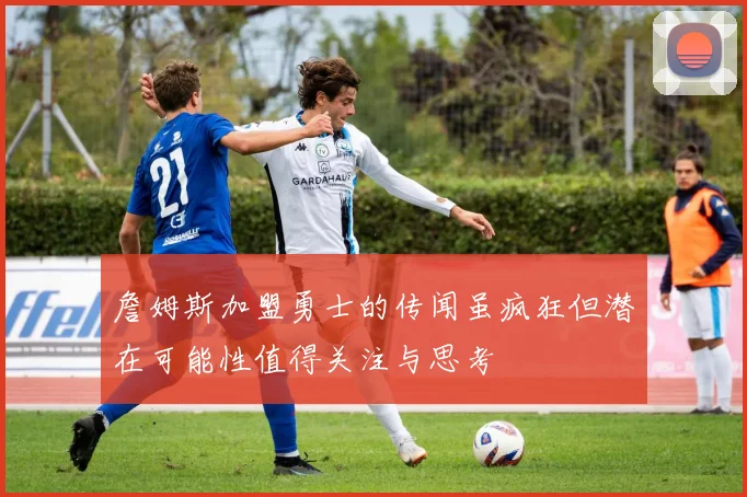 詹姆斯加盟勇士的传闻虽疯狂但潜在可能性值得关注与思考