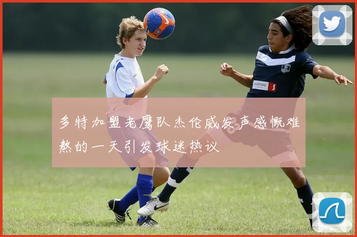 多特加盟老鹰队杰伦威发声感慨难熬的一天引发球迷热议