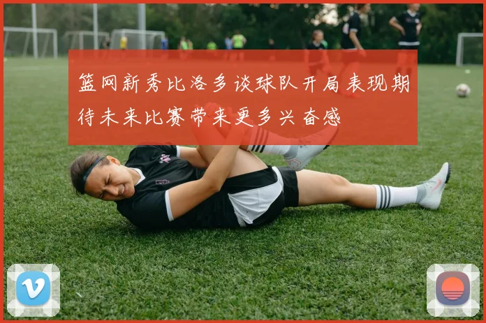篮网新秀比洛多谈球队开局表现期待未来比赛带来更多兴奋感