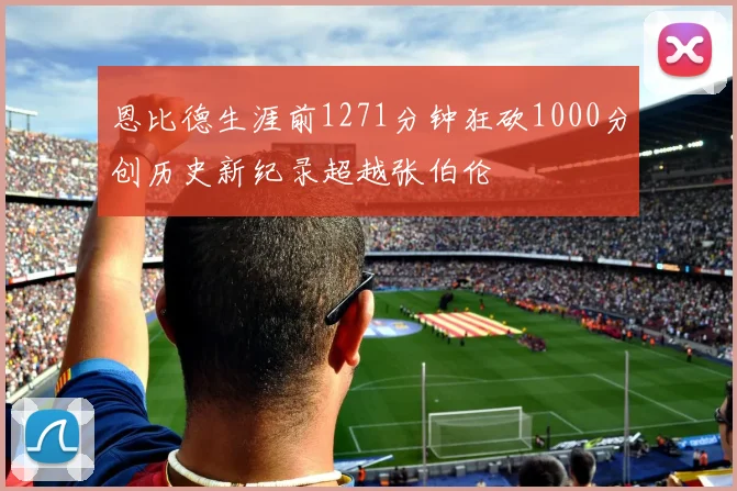 恩比德生涯前1271分钟狂砍1000分创历史新纪录超越张伯伦