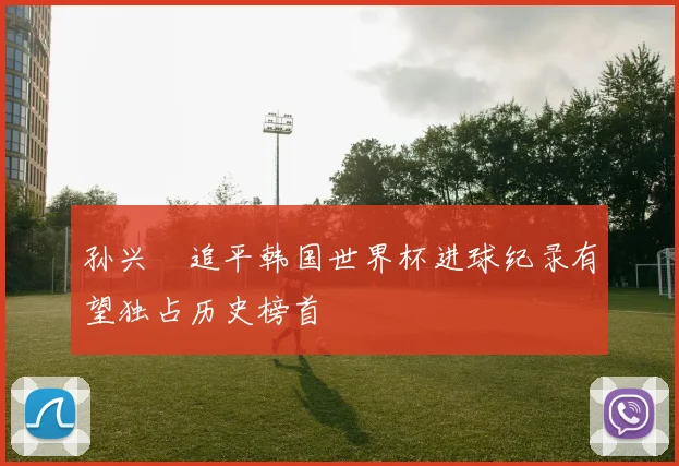 孙兴慜追平韩国世界杯进球纪录有望独占历史榜首
