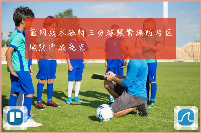 篮网战术独特三分球频繁换防与区域防守成亮点