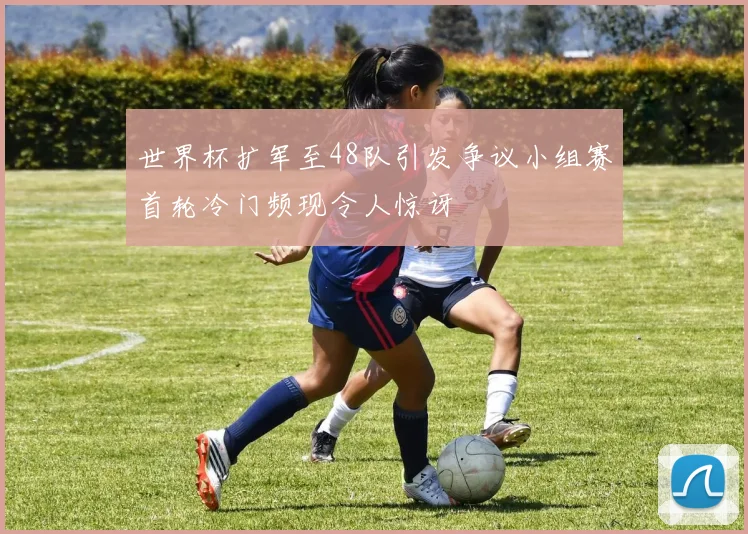 世界杯扩军至48队引发争议小组赛首轮冷门频现令人惊讶