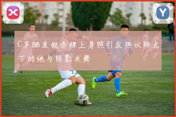 C罗晒度假赤裸上身照引发热议阳光下的他与阴影共舞
