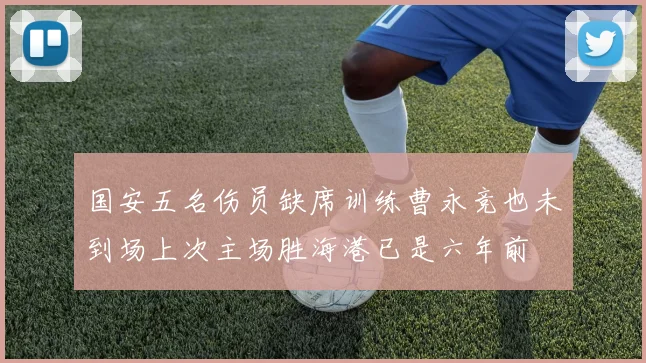 国安五名伤员缺席训练曹永竞也未到场上次主场胜海港已是六年前